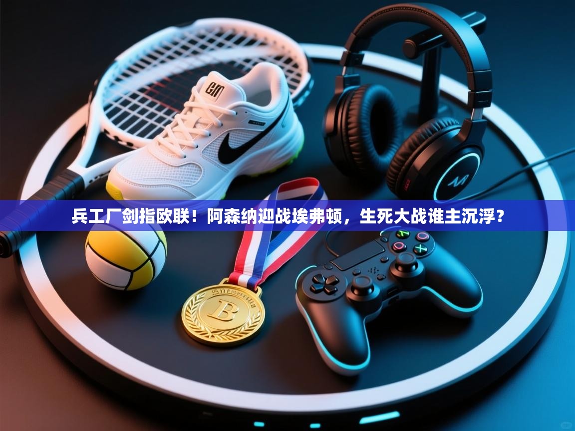 兵工厂剑指欧联！阿森纳迎战埃弗顿，生死大战谁主沉浮？